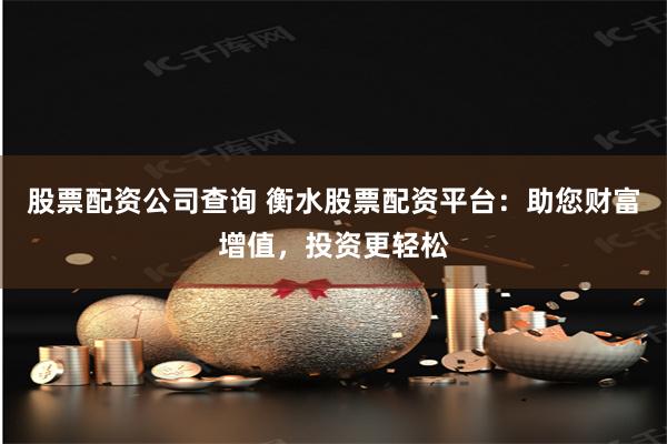 股票配资公司查询 衡水股票配资平台：助您财富增值，投资更轻松