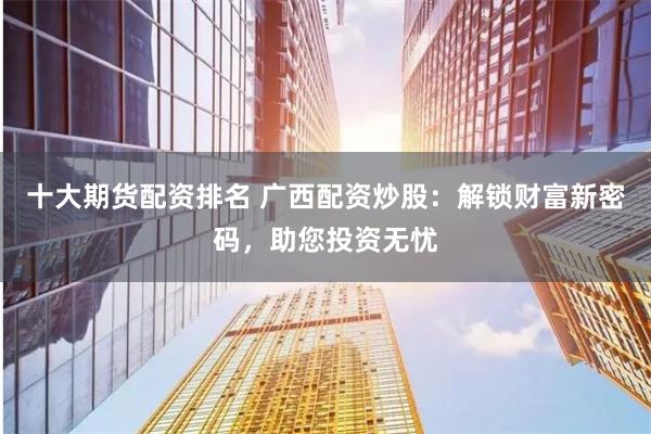 十大期货配资排名 广西配资炒股：解锁财富新密码，助您投资无忧