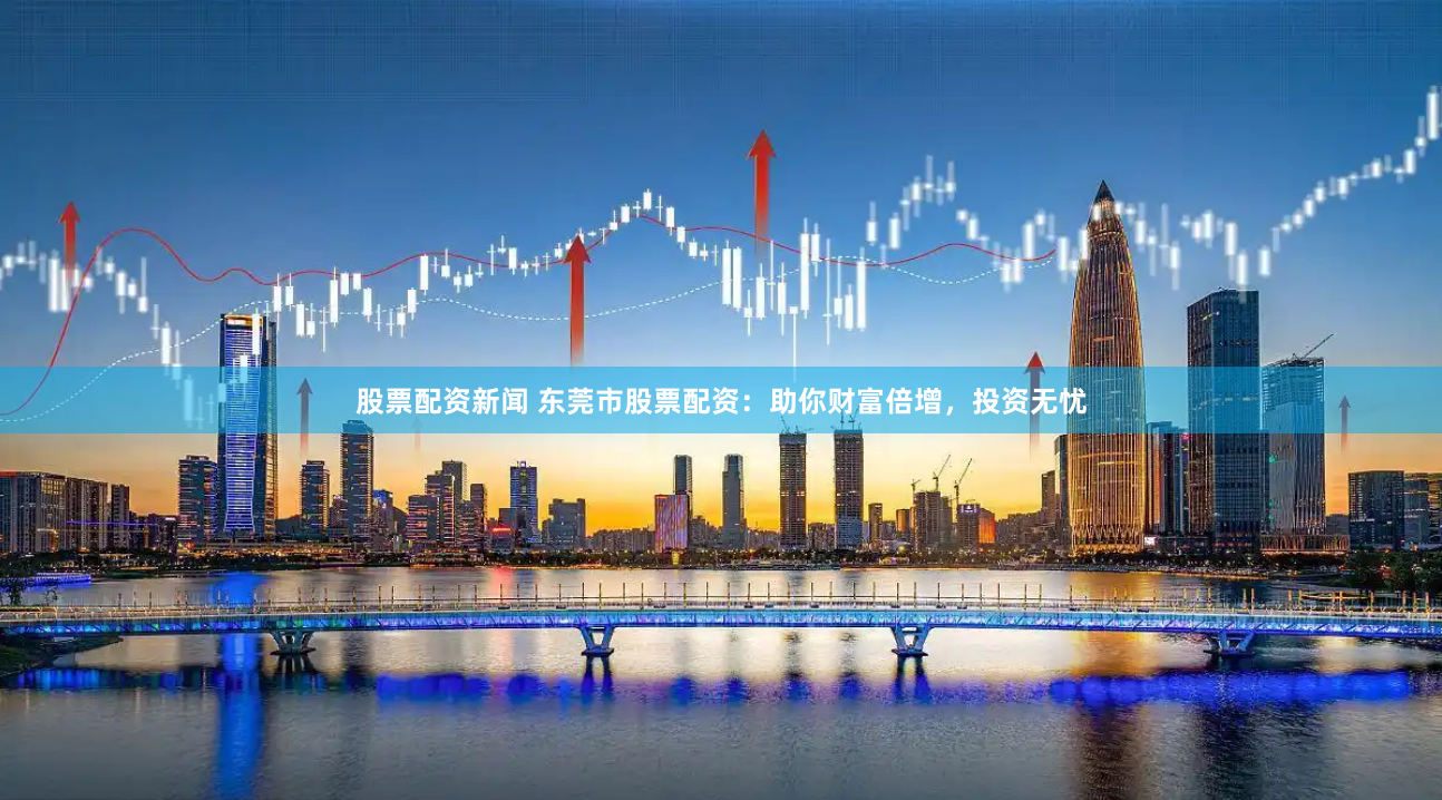 股票配资新闻 东莞市股票配资：助你财富倍增，投资无忧