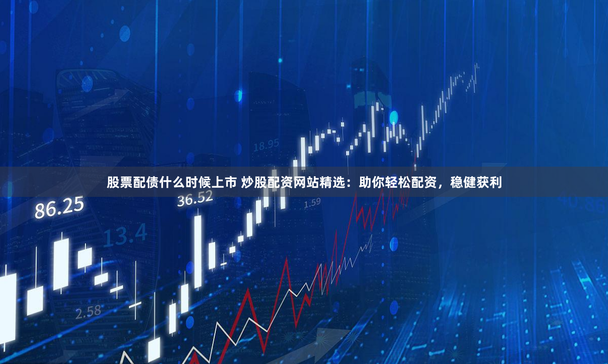 股票配债什么时候上市 炒股配资网站精选：助你轻松配资，稳健获利