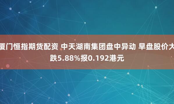 厦门恒指期货配资 中天湖南集团盘中异动 早盘股价大跌5.88%报0.192港元