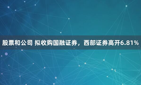 股票和公司 拟收购国融证券，西部证券高开6.81%