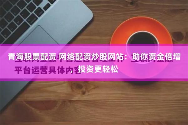 青海股票配资 网络配资炒股网站：助你资金倍增，投资更轻松